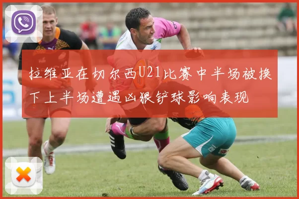 拉维亚在切尔西U21比赛中半场被换下上半场遭遇凶狠铲球影响表现