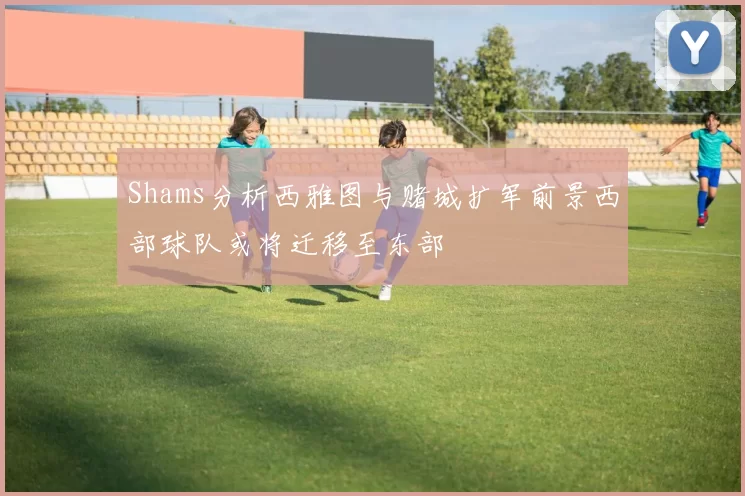 Shams分析西雅图与赌城扩军前景西部球队或将迁移至东部