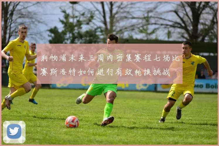 利物浦未来三周内密集赛程七场比赛斯洛特如何进行有效轮换挑战