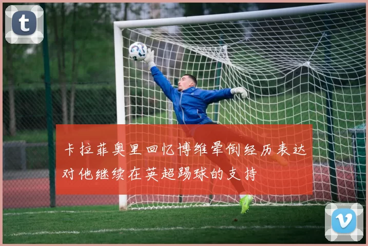 卡拉菲奥里回忆博维晕倒经历表达对他继续在英超踢球的支持