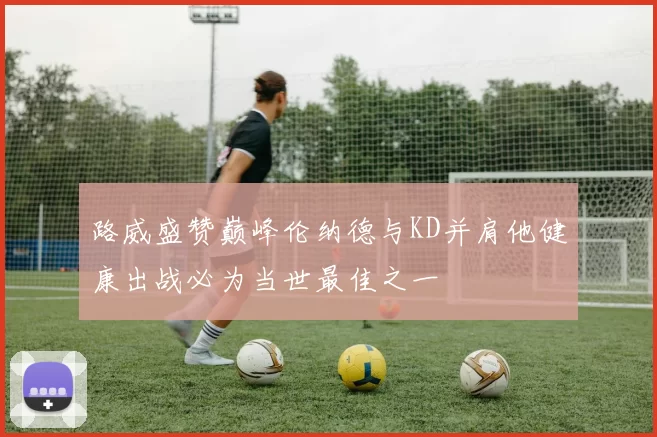 路威盛赞巅峰伦纳德与KD并肩他健康出战必为当世最佳之一