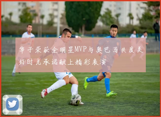 华子荣获全明星MVP与奥巴马共度美好时光承诺献上精彩表演