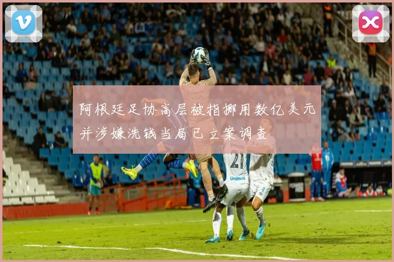 阿根廷足协高层被指挪用数亿美元并涉嫌洗钱当局已立案调查