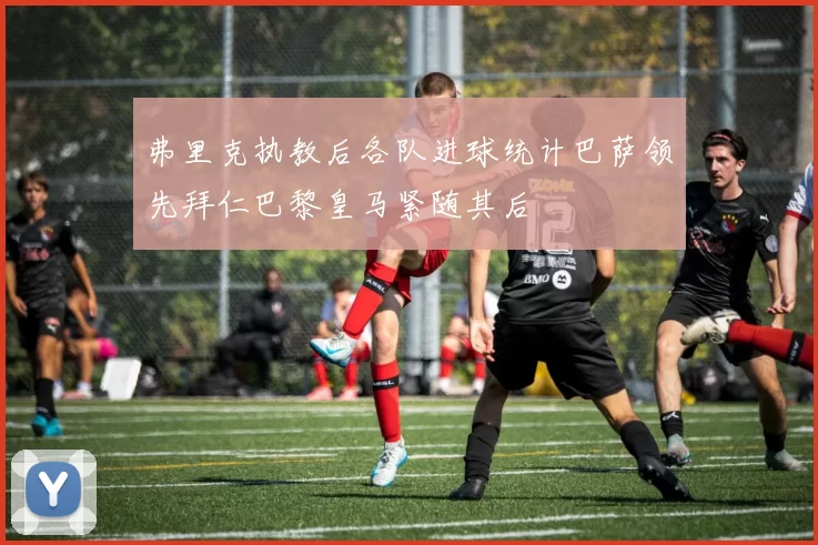 弗里克执教后各队进球统计巴萨领先拜仁巴黎皇马紧随其后