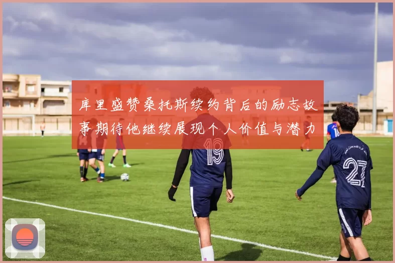 库里盛赞桑托斯续约背后的励志故事期待他继续展现个人价值与潜力