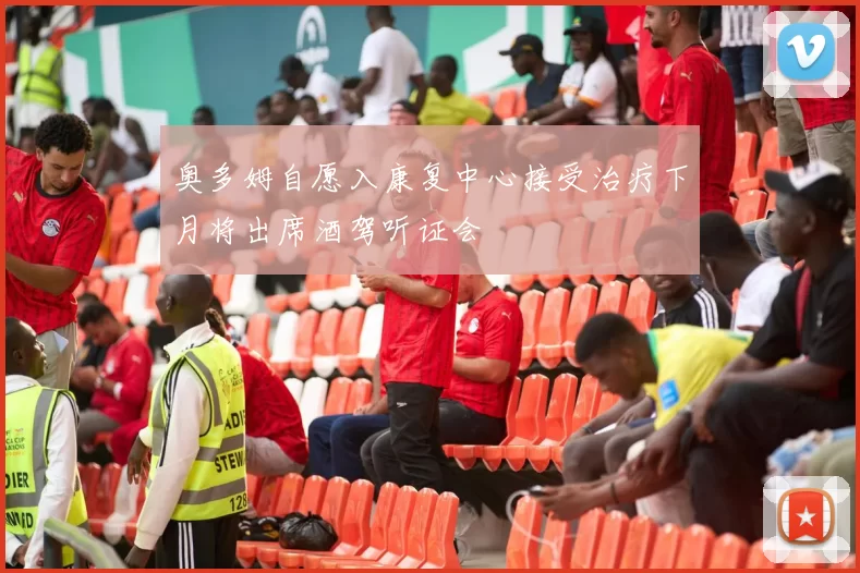 奥多姆自愿入康复中心接受治疗下月将出席酒驾听证会