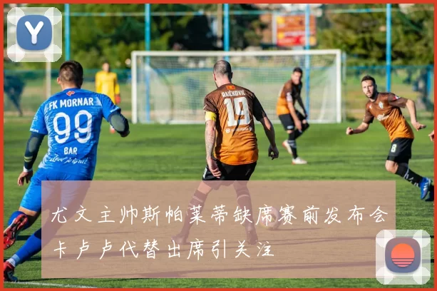 尤文主帅斯帕莱蒂缺席赛前发布会卡卢卢代替出席引关注