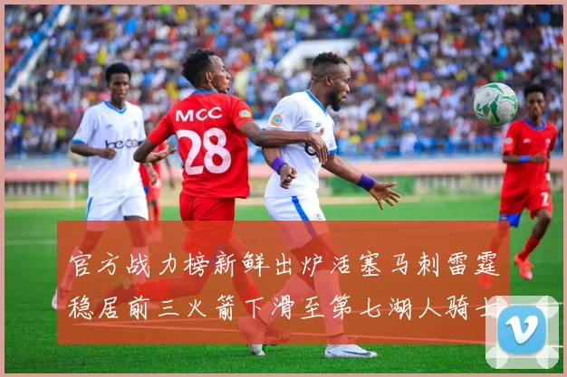官方战力榜新鲜出炉活塞马刺雷霆稳居前三火箭下滑至第七湖人骑士表现不佳