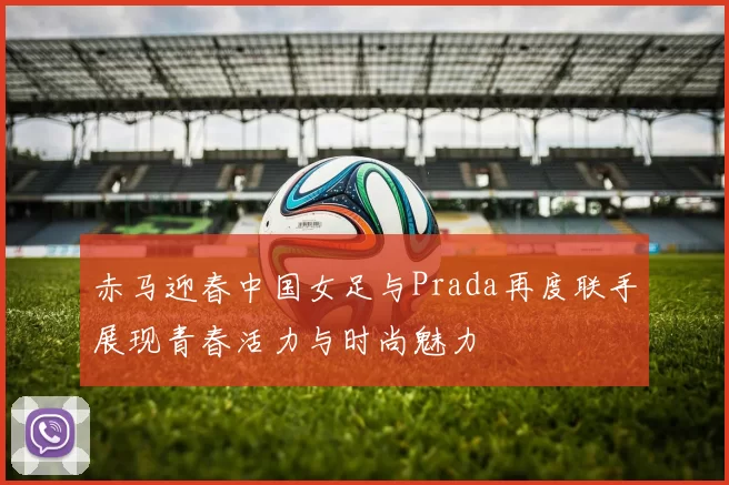 赤马迎春中国女足与Prada再度联手展现青春活力与时尚魅力