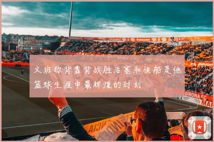 文班称背靠背战胜活塞和快船是他篮球生涯中最辉煌的时刻