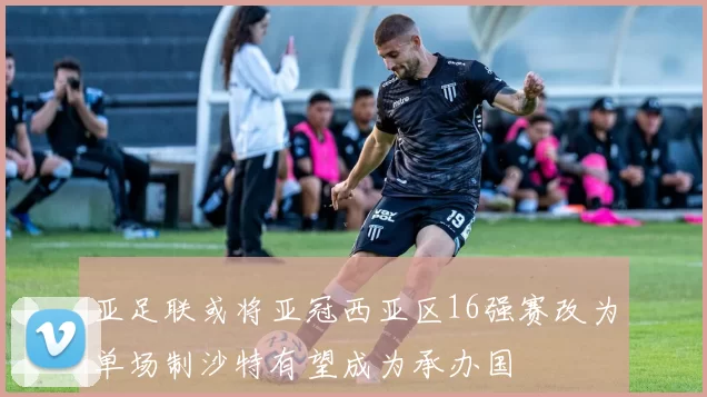 亚足联或将亚冠西亚区16强赛改为单场制沙特有望成为承办国