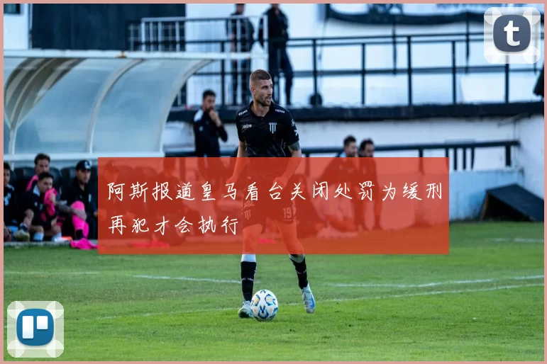 阿斯报道皇马看台关闭处罚为缓刑再犯才会执行