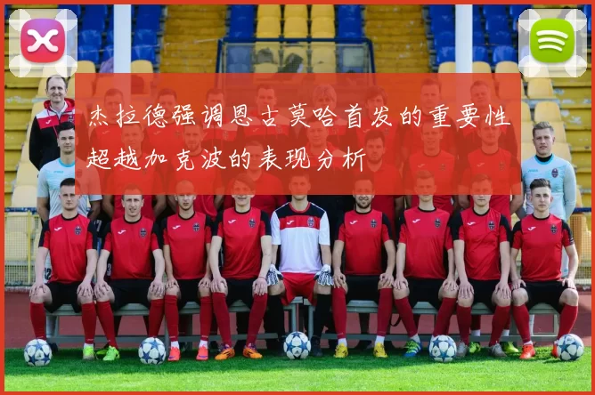 杰拉德强调恩古莫哈首发的重要性超越加克波的表现分析