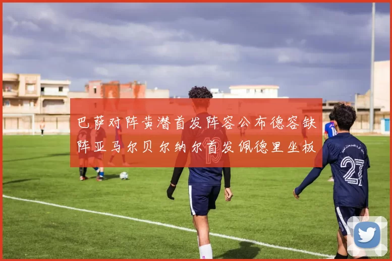巴萨对阵黄潜首发阵容公布德容缺阵亚马尔贝尔纳尔首发佩德里坐板凳