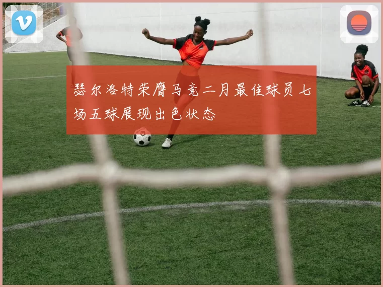 瑟尔洛特荣膺马竞二月最佳球员七场五球展现出色状态