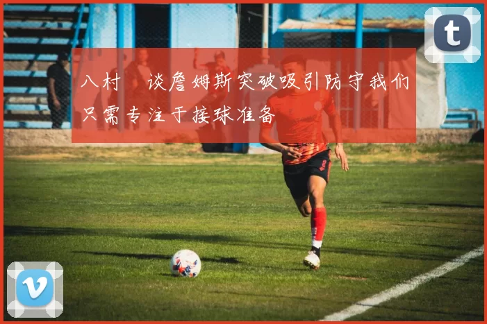 八村塁谈詹姆斯突破吸引防守我们只需专注于接球准备
