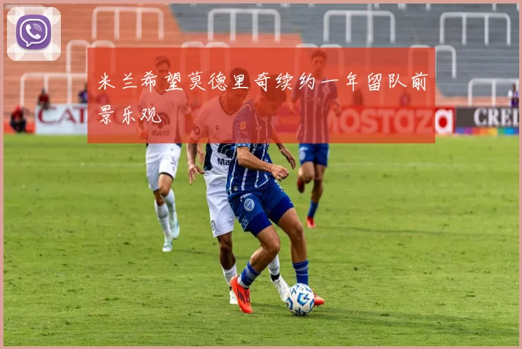 米兰希望莫德里奇续约一年留队前景乐观