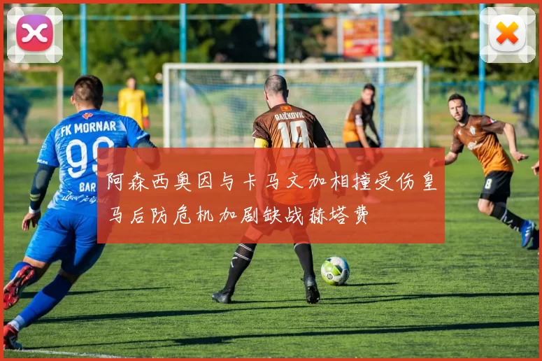 阿森西奥因与卡马文加相撞受伤皇马后防危机加剧缺战赫塔费