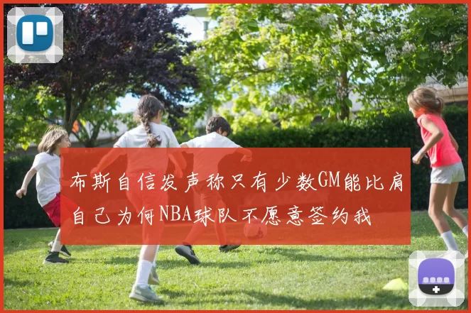 布斯自信发声称只有少数GM能比肩自己为何NBA球队不愿意签约我
