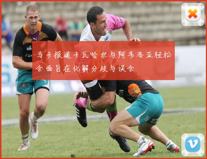 马卡报道卡瓦哈尔与阿韦洛亚轻松会面旨在化解分歧与误会