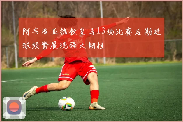 阿韦洛亚执教皇马13场比赛后期进球频繁展现强大韧性