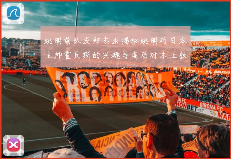 姚明前队友郑志龙揭秘姚明对日本主帅霍瓦斯的兴趣与高层对本土教练的偏好