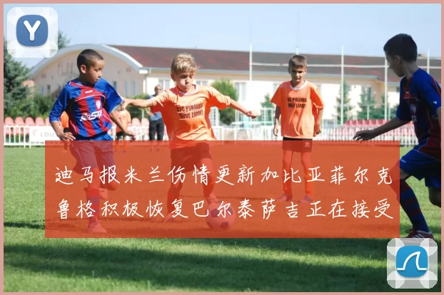 迪马报米兰伤情更新加比亚菲尔克鲁格积极恢复巴尔泰萨吉正在接受评估
