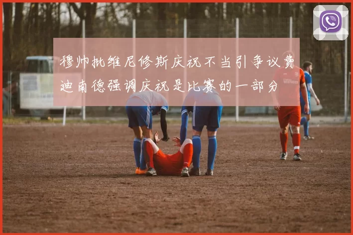 穆帅批维尼修斯庆祝不当引争议费迪南德强调庆祝是比赛的一部分